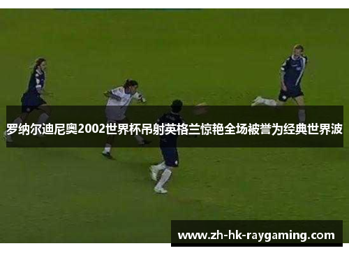 罗纳尔迪尼奥2002世界杯吊射英格兰惊艳全场被誉为经典世界波