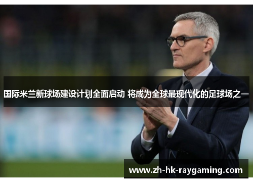 国际米兰新球场建设计划全面启动 将成为全球最现代化的足球场之一