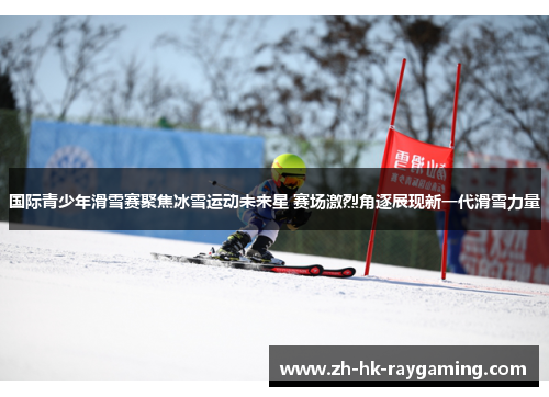 国际青少年滑雪赛聚焦冰雪运动未来星 赛场激烈角逐展现新一代滑雪力量