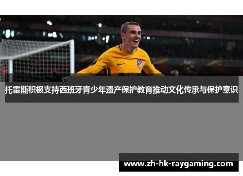 托雷斯积极支持西班牙青少年遗产保护教育推动文化传承与保护意识