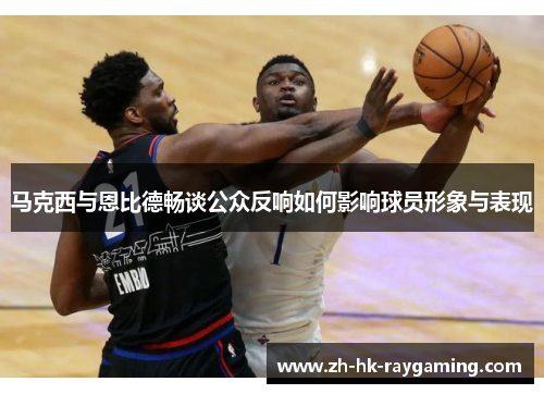 马克西与恩比德畅谈公众反响如何影响球员形象与表现