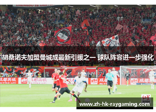 胡桑诺夫加盟曼城成最新引援之一 球队阵容进一步强化