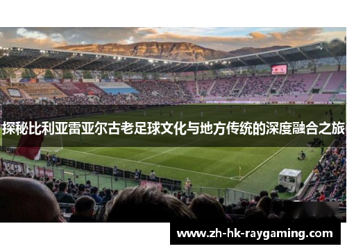 探秘比利亚雷亚尔古老足球文化与地方传统的深度融合之旅