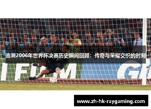 追溯2006年世界杯决赛历史瞬间回顾：传奇与荣耀交织的时刻