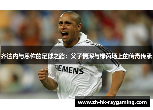 齐达内与恩佐的足球之路：父子情深与绿茵场上的传奇传承